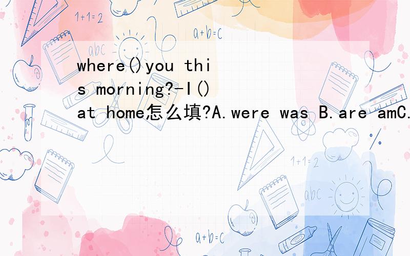where()you this morning?-I()at home怎么填?A.were was B.are amC.do am D.are was