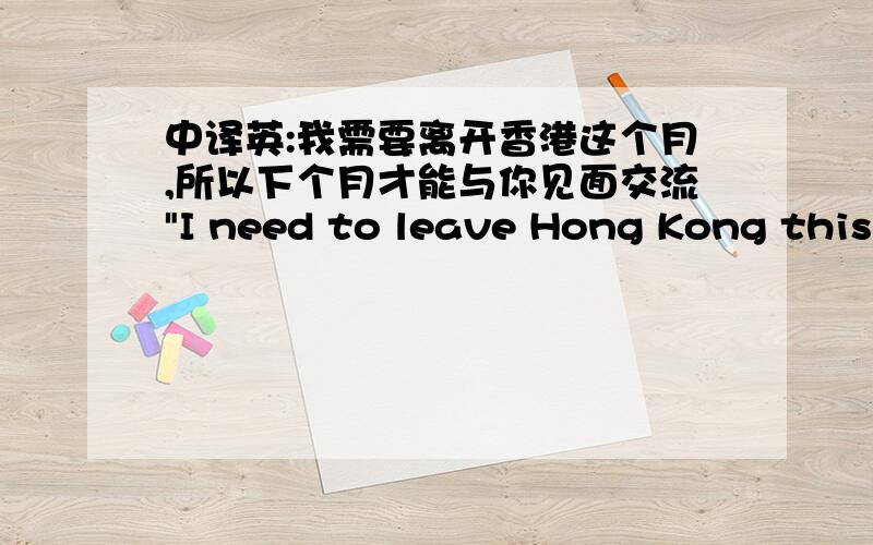 中译英:我需要离开香港这个月,所以下个月才能与你见面交流