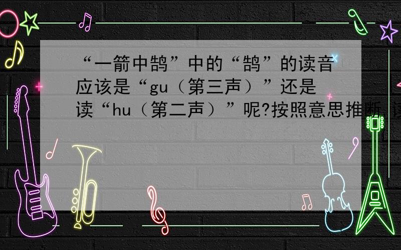“一箭中鹄”中的“鹄”的读音应该是“gu（第三声）”还是读“hu（第二声）”呢?按照意思推断,读“gu”音时,就是表示一箭射中目标.但是,在古汉语字典里只查到“hu”这个音.唐朝有首古