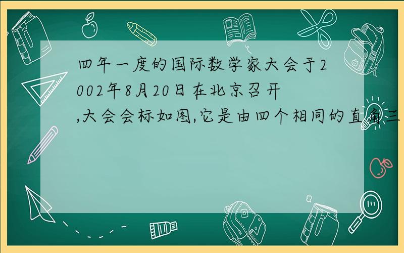 四年一度的国际数学家大会于2002年8月20日在北京召开,大会会标如图,它是由四个相同的直角三角形与中间的小正方形拼成的一个大正方形.1、若大正方形面积为13,每个直角三角形两直角边的