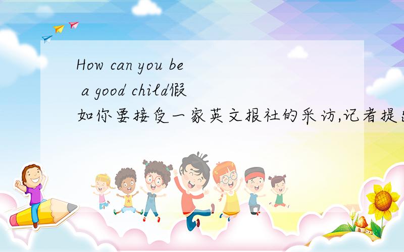 How can you be a good child假如你要接受一家英文报社的采访,记者提出How can be a good child写应答稿
