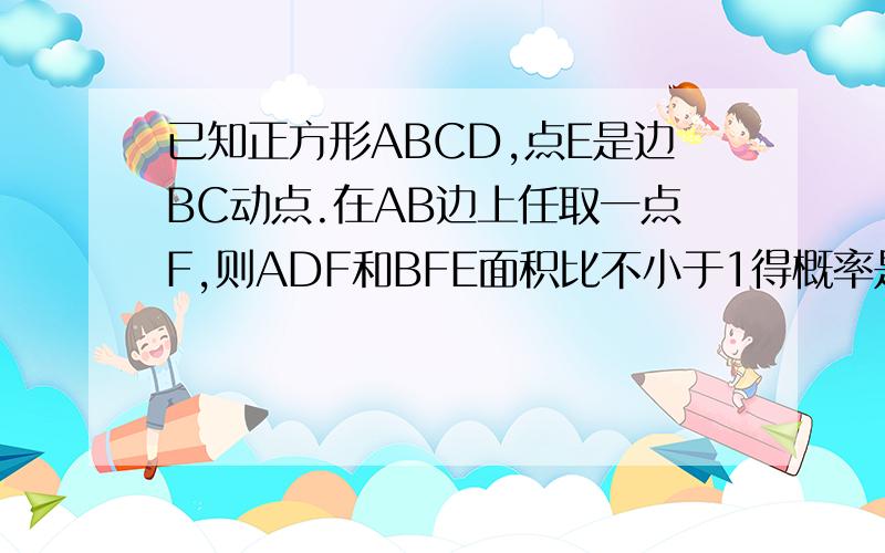 已知正方形ABCD,点E是边BC动点.在AB边上任取一点F,则ADF和BFE面积比不小于1得概率是多少