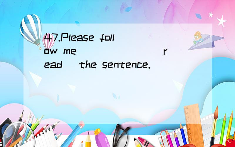 47.Please follow me_______(read) the sentence.
