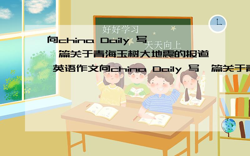 向china Daily 写一篇关于青海玉树大地震的报道 英语作文向china Daily 写一篇关于青海玉树大地震的报道 英语作文 不要太长 两三百词就可以.十万火急!好的可以加钱