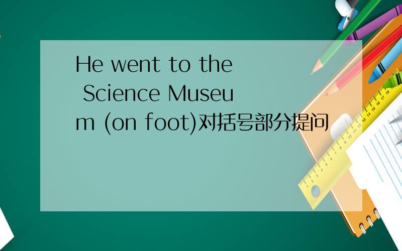 He went to the Science Museum (on foot)对括号部分提问