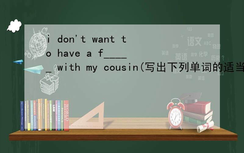 i don't want to have a f_____ with my cousin(写出下列单词的适当形式）