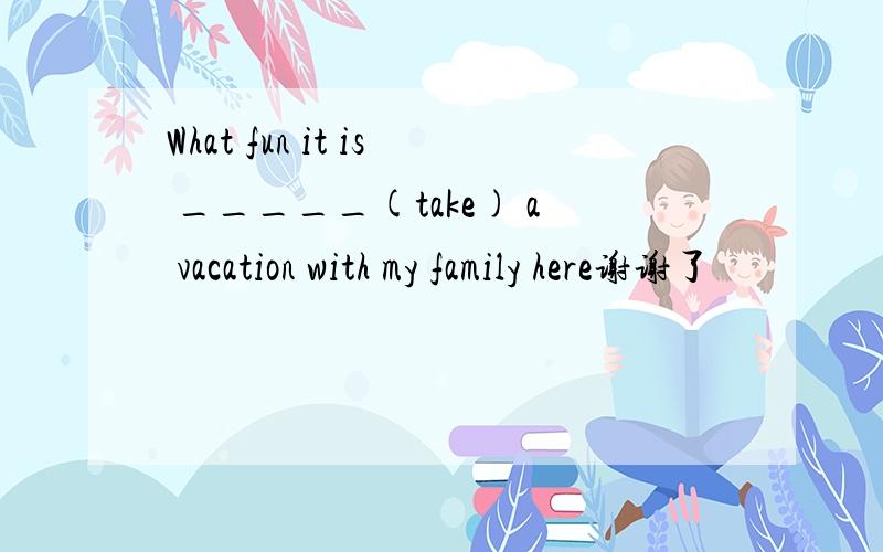 What fun it is _____(take) a vacation with my family here谢谢了