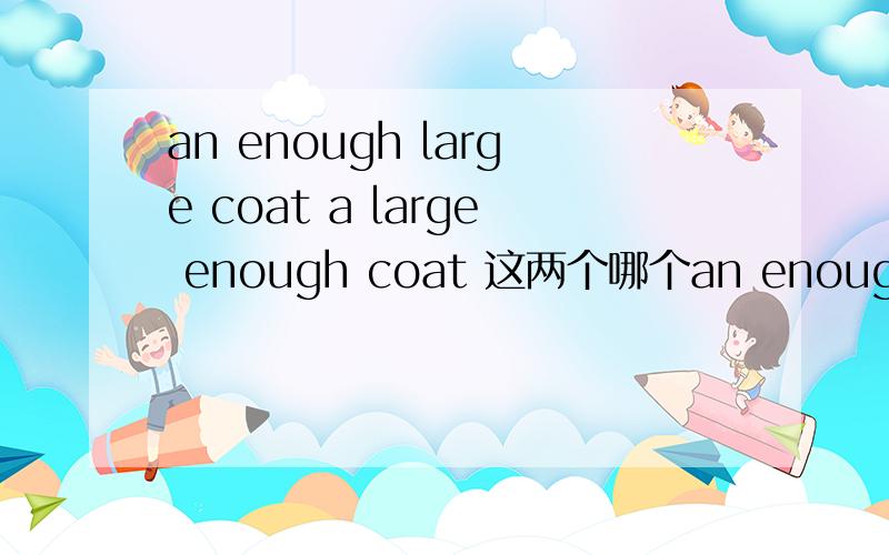 an enough large coat a large enough coat 这两个哪个an enough large coat a large enough coat这两个哪个是正确的?