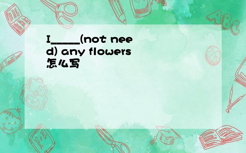 I_____(not need) any flowers怎么写
