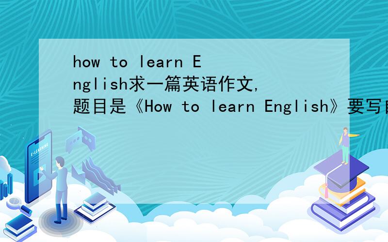 how to learn English求一篇英语作文,题目是《How to learn English》要写自己的看法和感受,80个单词以上,最好有翻译中文意思的~谢谢````````