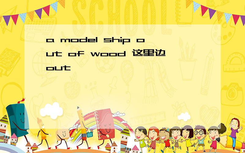 a model ship out of wood 这里边out