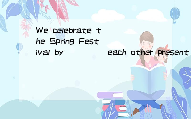 We celebrate the Spring Festival by ____ each other present 【应该填什么,
