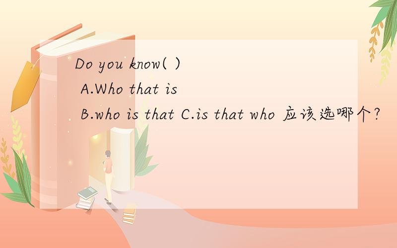 Do you know( ) A.Who that is B.who is that C.is that who 应该选哪个?
