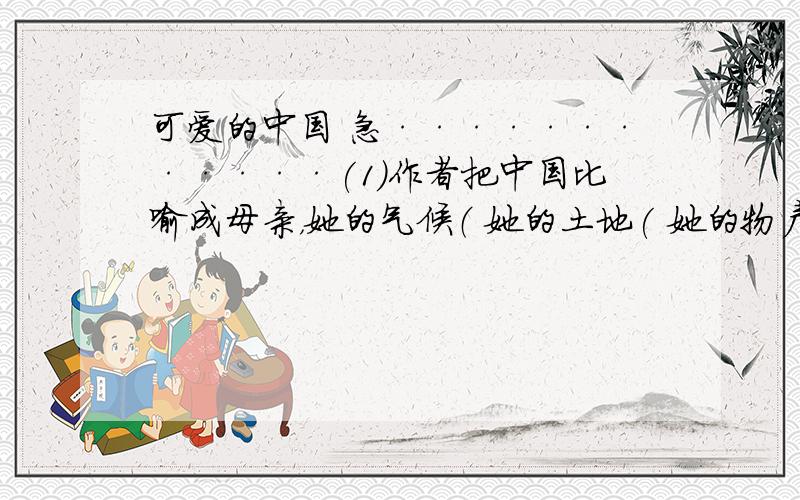 可爱的中国 急············(1)作者把中国比喻成母亲，她的气候（ 她的土地( 她的物产（ 她的风景（ (2)作者把祖国母亲的美丽和可怜对照起来写，是为了（ (3)文章的最后一段，用了三