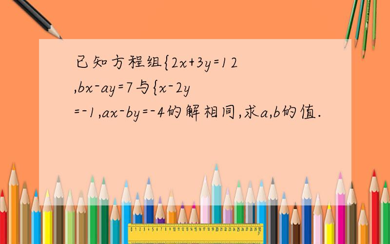 已知方程组{2x+3y=12,bx-ay=7与{x-2y=-1,ax-by=-4的解相同,求a,b的值.