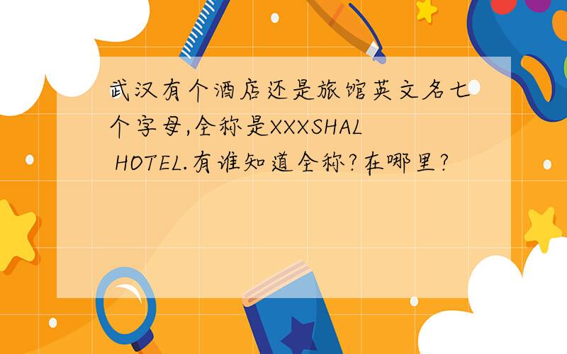 武汉有个酒店还是旅馆英文名七个字母,全称是XXXSHAL HOTEL.有谁知道全称?在哪里?