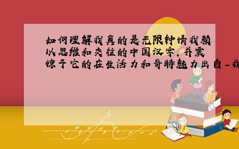 如何理解我真的是无限钟情我赖以思维和交往的中国汉字,并震惊于它的在生活力和奇特魅力出自-我爱你中国的汉字