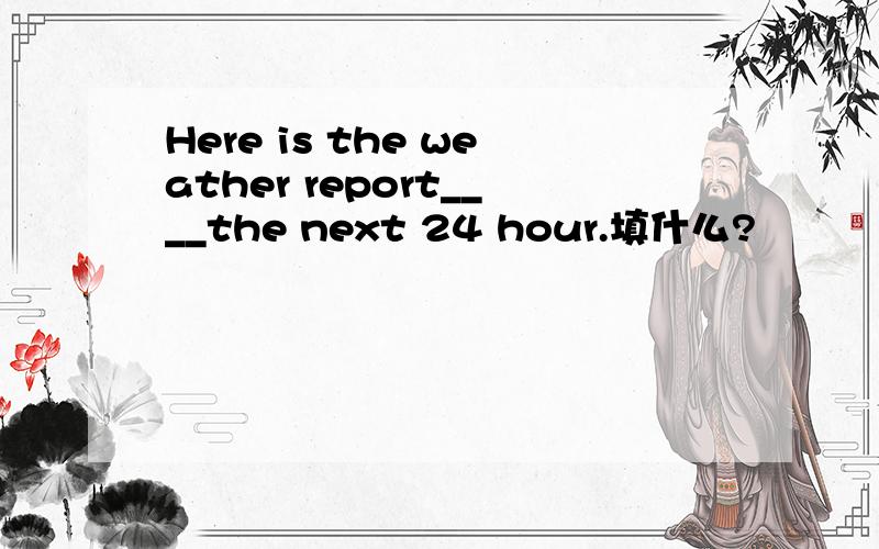 Here is the weather report____the next 24 hour.填什么?