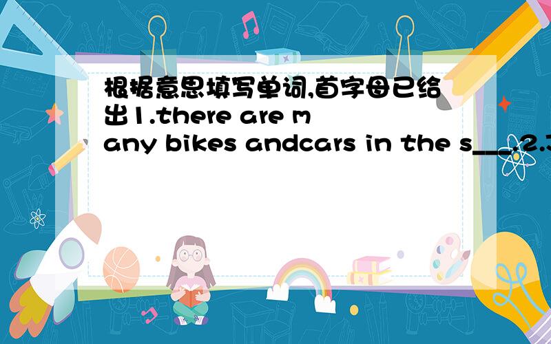 根据意思填写单词,首字母已给出1.there are many bikes andcars in the s___.2.Jane is an A___ girl3.I see some g____ n the table