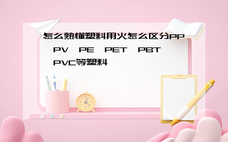 怎么熟懂塑料用火怎么区分PP、PV、PE、PET、PBT、PVC等塑料
