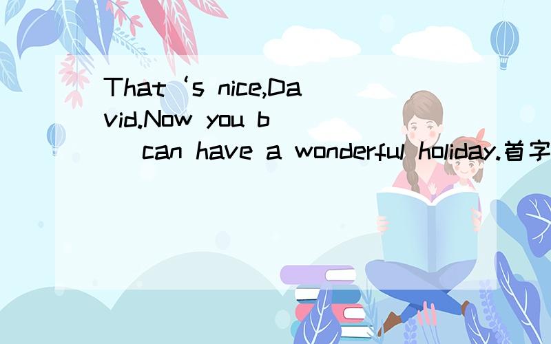 That‘s nice,David.Now you b（） can have a wonderful holiday.首字母填空怎么填?