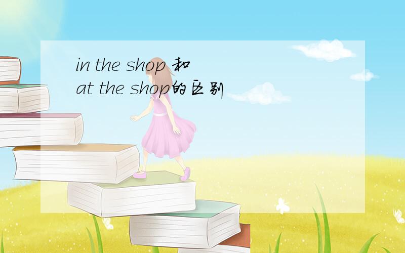 in the shop 和 at the shop的区别