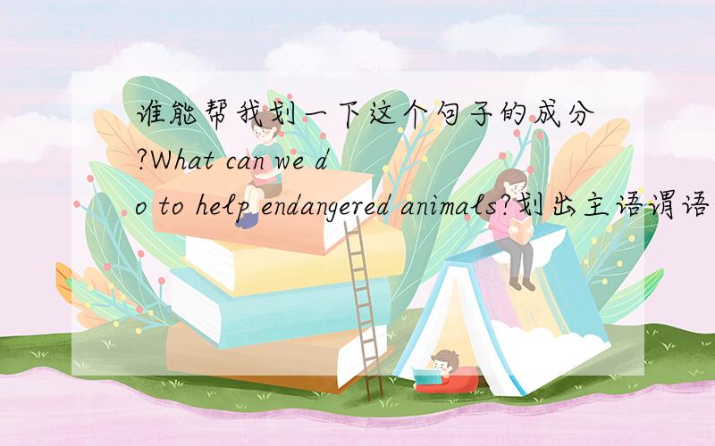 谁能帮我划一下这个句子的成分?What can we do to help endangered animals?划出主语谓语宾语状语什么的