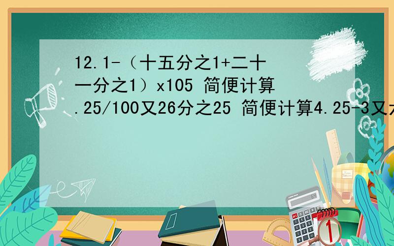 12.1-（十五分之1+二十一分之1）x105 简便计算.25/100又26分之25 简便计算4.25-3又六分之5-(二又6分之1-1又四分之3) 简便计算