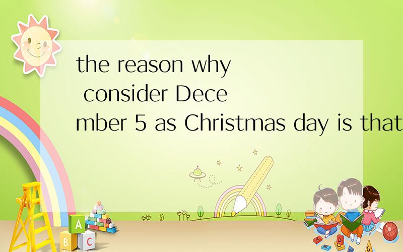 the reason why consider December 5 as Christmas day is that that day is the birthday of Jesus.大概想表达的意思是 将12月5号视为圣诞节的原因是那天是耶稣诞生日.然后,我不知道有没有什么语法错误,望英语好的