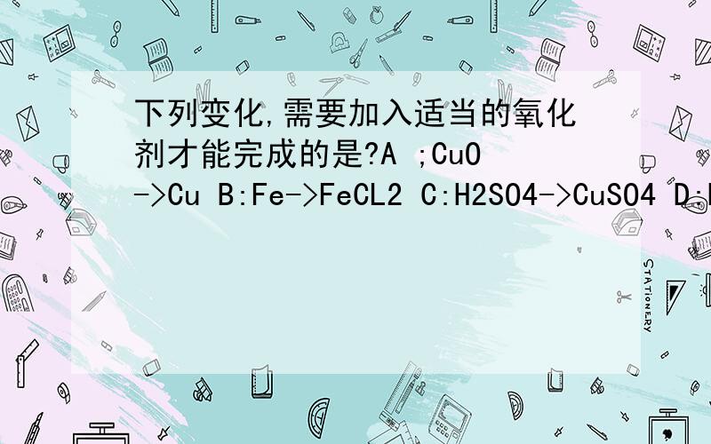 下列变化,需要加入适当的氧化剂才能完成的是?A ;CuO->Cu B:Fe->FeCL2 C:H2SO4->CuSO4 D:H2SO4->SO2