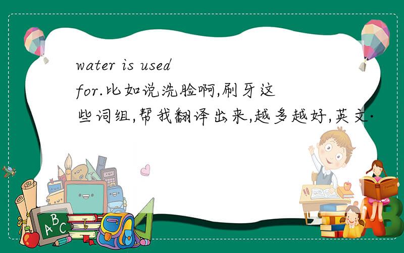 water is used for.比如说洗脸啊,刷牙这些词组,帮我翻译出来,越多越好,英文·