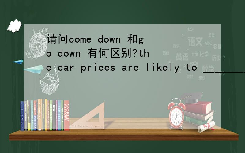 请问come down 和go down 有何区别?the car prices are likely to ________next year.应该填那一个?