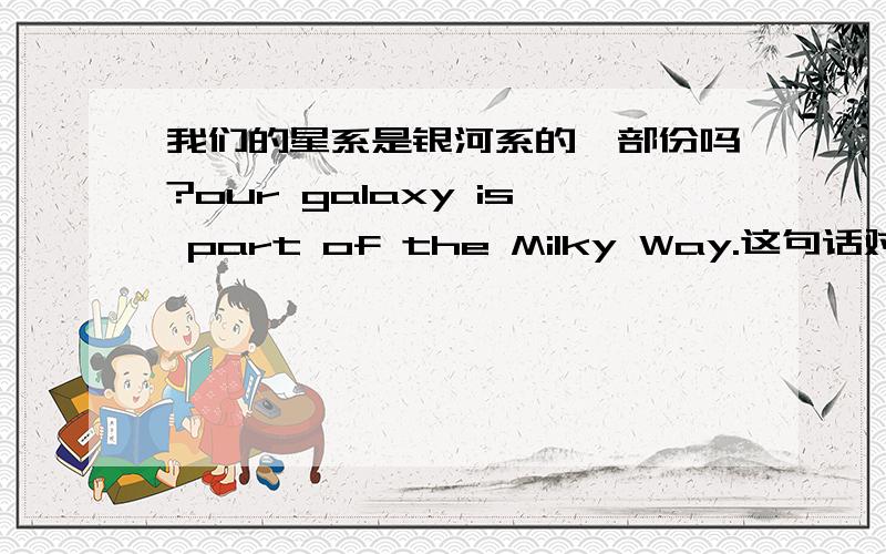 我们的星系是银河系的一部份吗?our galaxy is part of the Milky Way.这句话对吗?