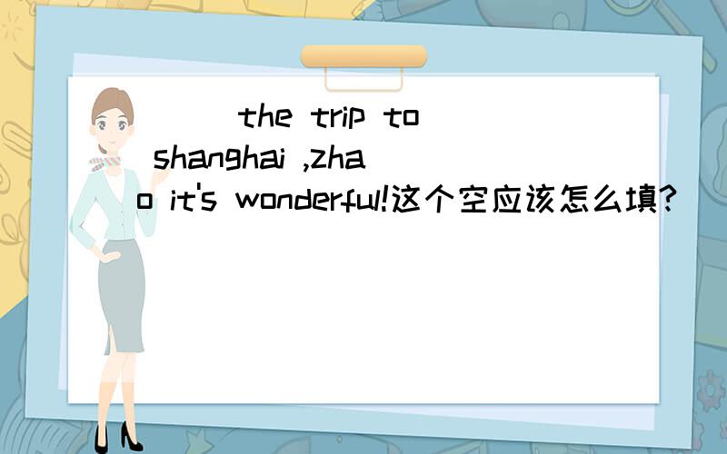 ___the trip to shanghai ,zhao it's wonderful!这个空应该怎么填?