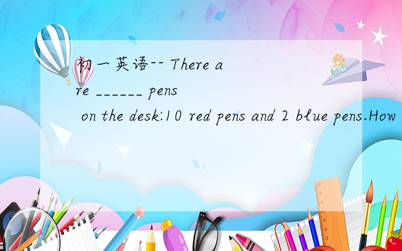 初一英语-- There are ______ pens on the desk:10 red pens and 2 blue pens.How many_______ are there in your class?--fifty.---______students are there in your class?---fifty.---hou many desks are there?---_____