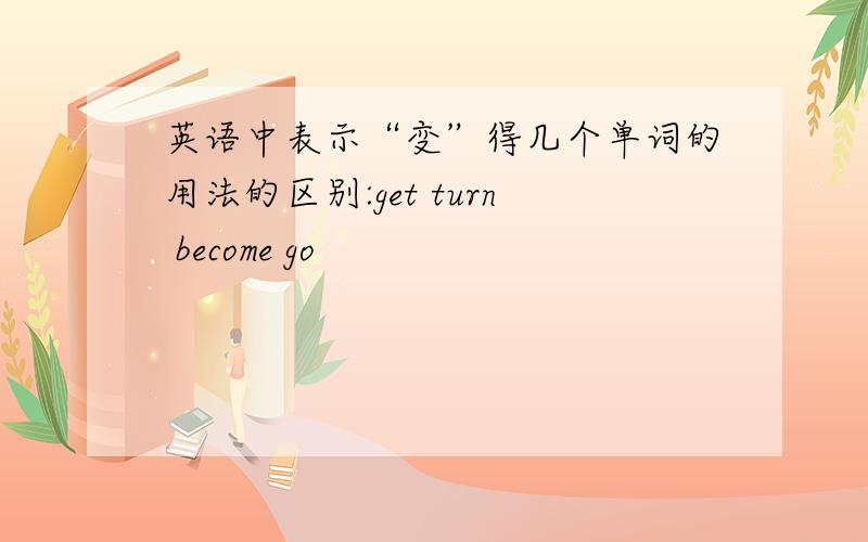 英语中表示“变”得几个单词的用法的区别:get turn become go