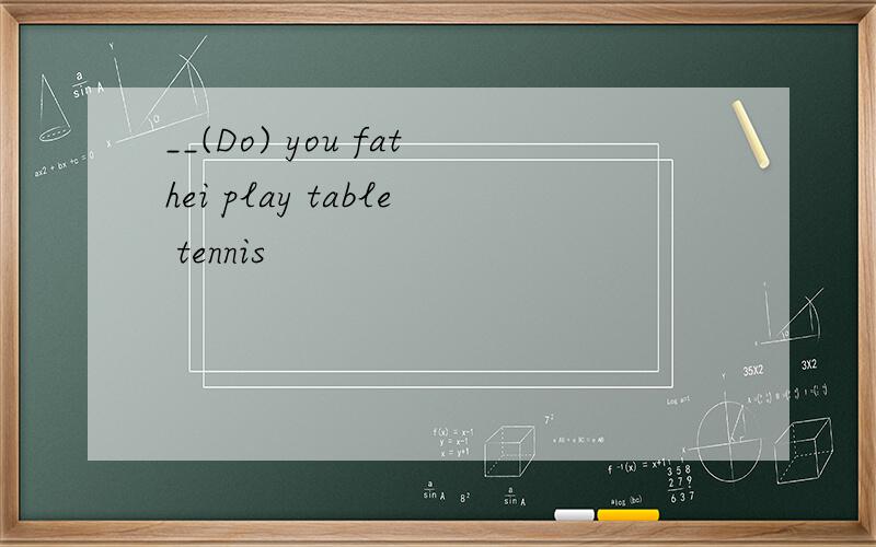__(Do) you fathei play table tennis