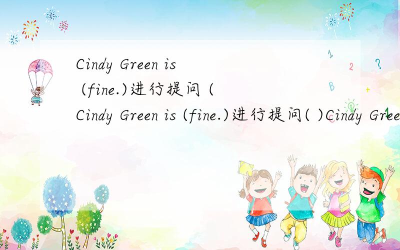 Cindy Green is (fine.)进行提问 (Cindy Green is (fine.)进行提问( )Cindy Green