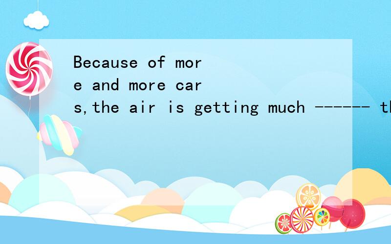 Because of more and more cars,the air is getting much ------ than a few years ago