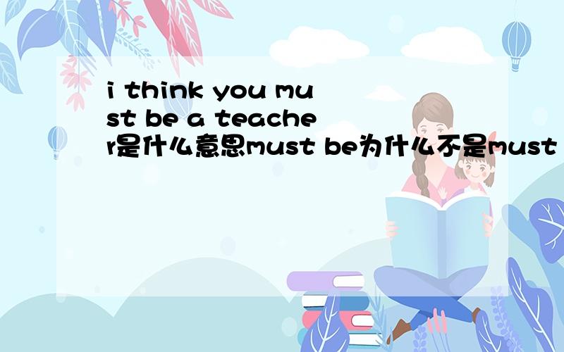 i think you must be a teacher是什么意思must be为什么不是must are?must