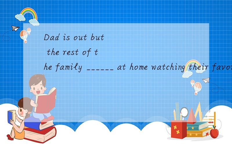 Dad is out but the rest of the family ______ at home watching their favorite program on TV.A、 are B、 is C、 were D、was