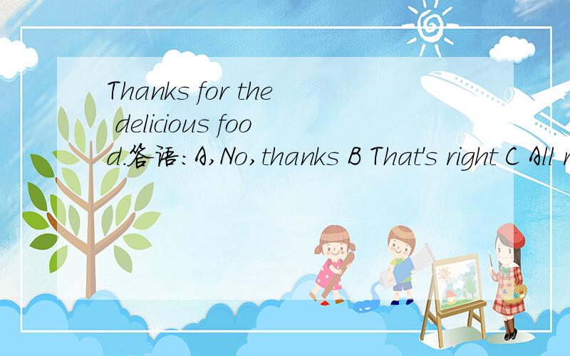 Thanks for the delicious food.答语：A,No,thanks B That's right C All right D My pleasure