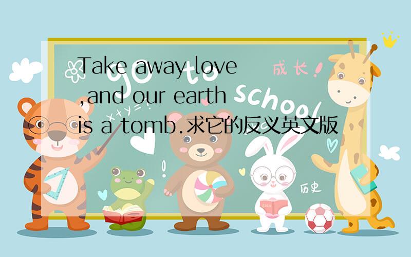 Take away love,and our earthis a tomb.求它的反义英文版