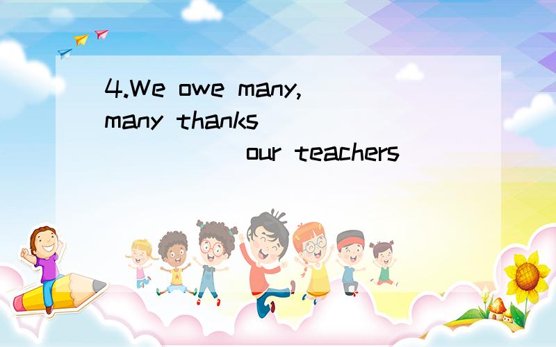 4.We owe many,many thanks _______ our teachers ______ their help.to; for B.for; to C.for; with D.to; with