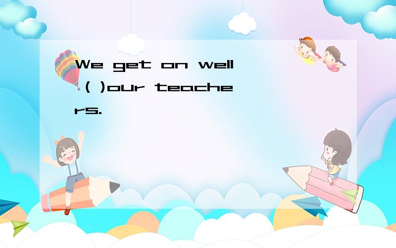 We get on well ( )our teachers.