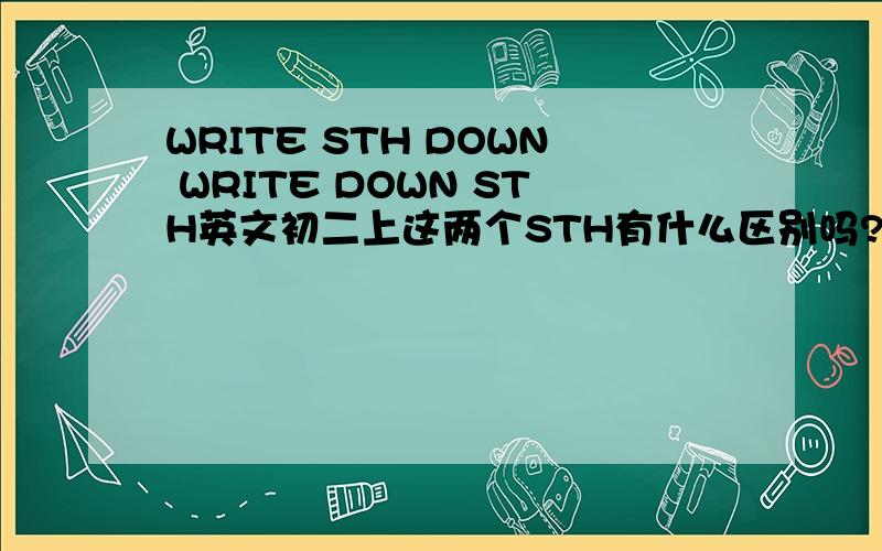 WRITE STH DOWN WRITE DOWN STH英文初二上这两个STH有什么区别吗?用法上要注意什么
