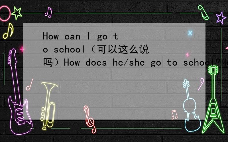 How can I go to school（可以这么说吗）How does he/she go to school?How do they/you go to school?How can we go to school?（是不是这样用啊?当he或she时用does,they、you用do,I用can?那么是How can I go to school?还是How can I get