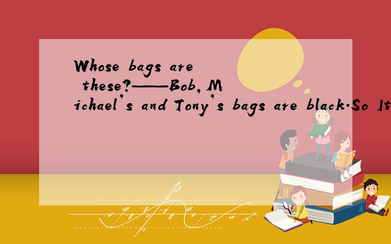 Whose bags are these?——Bob,Michael’s and Tony’s bags are black.So Ithink（ ）are（ ）.用适当的代词填空