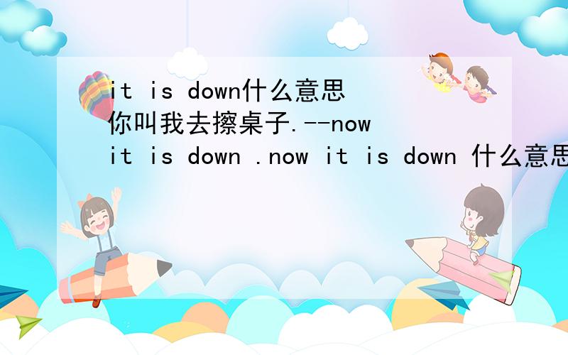 it is down什么意思你叫我去擦桌子.--now it is down .now it is down 什么意思.