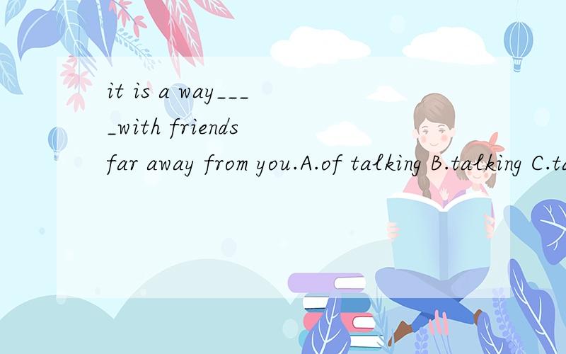 it is a way____with friends far away from you.A.of talking B.talking C.talk D.talks